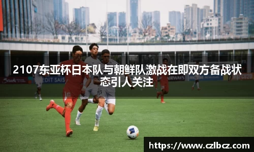 2107东亚杯日本队与朝鲜队激战在即双方备战状态引人关注