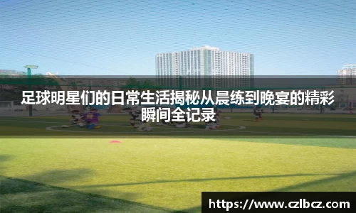 足球明星们的日常生活揭秘从晨练到晚宴的精彩瞬间全记录